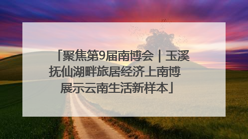 聚焦第9届南博会｜玉溪抚仙湖畔旅居经济上南博 展示云南生活新样本