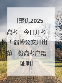 聚焦2025高考｜今日开考！淄博公安开出第一份高考户籍证明