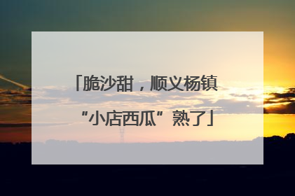 脆沙甜，顺义杨镇“小店西瓜”熟了