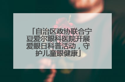 自治区政协联合宁夏爱尔眼科医院开展爱眼日科普活动，守护儿童眼健康