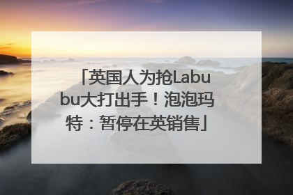 英国人为抢Labubu大打出手！泡泡玛特：暂停在英销售