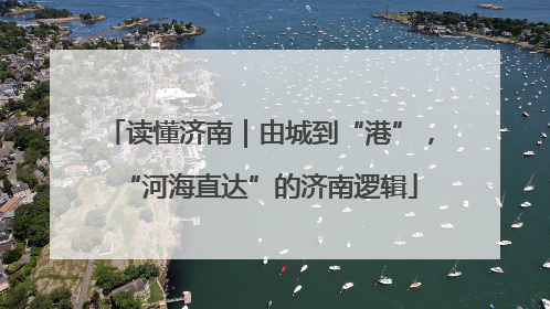 读懂济南｜由城到“港”，“河海直达”的济南逻辑