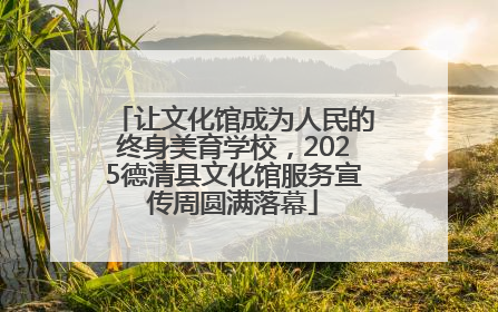 让文化馆成为人民的终身美育学校，2025德清县文化馆服务宣传周圆满落幕