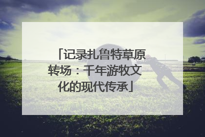 记录扎鲁特草原转场：千年游牧文化的现代传承
