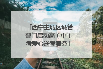 西宁主城区城管部门启动高（中）考爱心送考服务