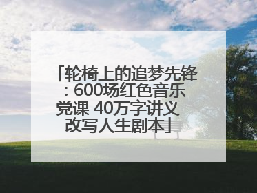 轮椅上的追梦先锋：600场红色音乐党课 40万字讲义改写人生剧本