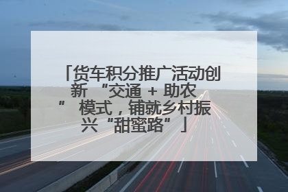 货车积分推广活动创新 “交通 + 助农” 模式，铺就乡村振兴“甜蜜路”