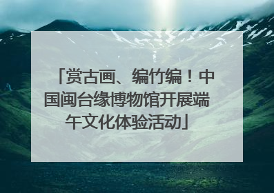 赏古画、编竹编！中国闽台缘博物馆开展端午文化体验活动