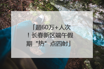 超60万+人次！长春新区端午假期“热”点四射