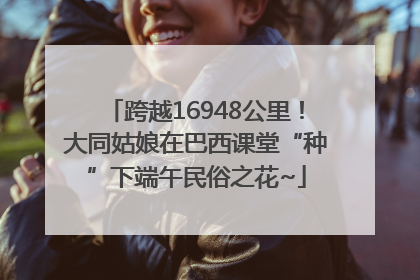 跨越16948公里！大同姑娘在巴西课堂“种”下端午民俗之花~
