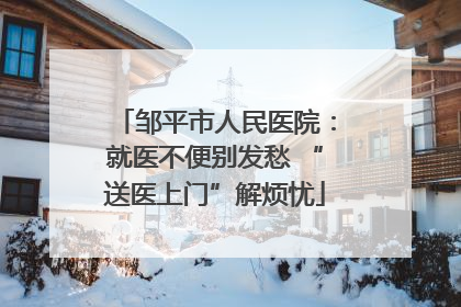 邹平市人民医院：就医不便别发愁 “送医上门”解烦忧