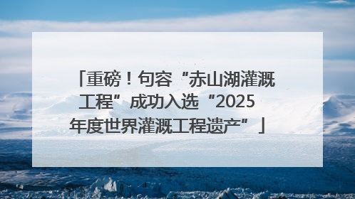 重磅！句容“赤山湖灌溉工程”成功入选“2025年度世界灌溉工程遗产”