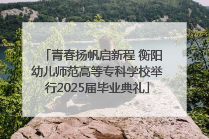 青春扬帆启新程 衡阳幼儿师范高等专科学校举行2025届毕业典礼