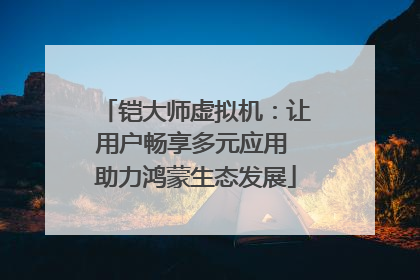 铠大师虚拟机：让用户畅享多元应用 助力鸿蒙生态发展