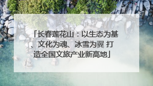 长春莲花山：以生态为基、文化为魂、冰雪为翼 打造全国文旅产业新高地