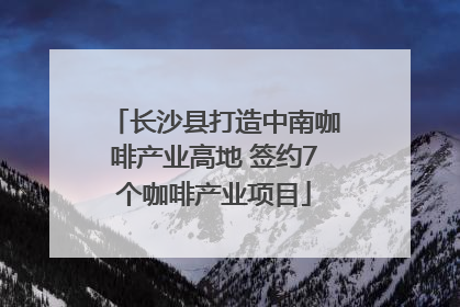 长沙县打造中南咖啡产业高地 签约7个咖啡产业项目