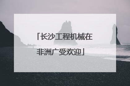 长沙工程机械在非洲广受欢迎