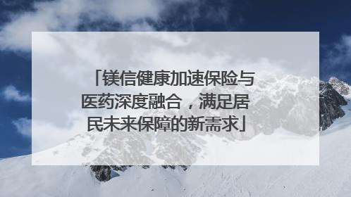 镁信健康加速保险与医药深度融合，满足居民未来保障的新需求