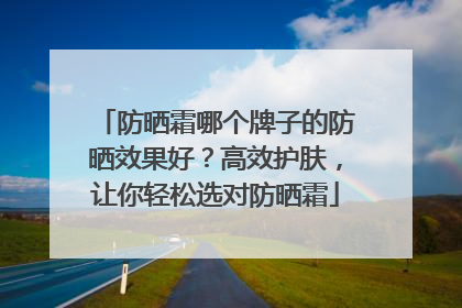 防晒霜哪个牌子的防晒效果好？高效护肤，让你轻松选对防晒霜