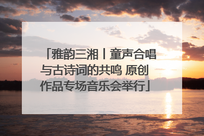 雅韵三湘丨童声合唱与古诗词的共鸣 原创作品专场音乐会举行