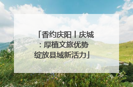 香约庆阳丨庆城：厚植文旅优势 绽放县域新活力