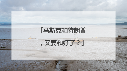 马斯克和特朗普，又要和好了？