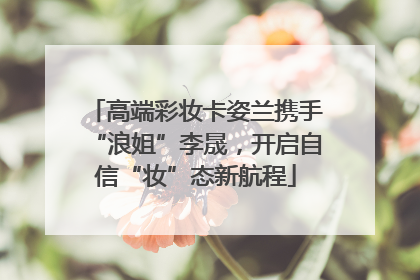 高端彩妆卡姿兰携手“浪姐”李晟，开启自信“妆”态新航程
