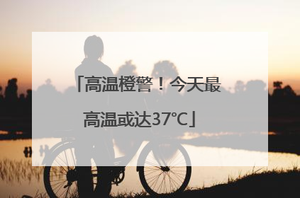高温橙警！今天最高温或达37℃
