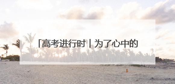 高考进行时︱为了心中的梦想，加油吧，少年！