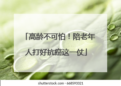 高龄不可怕！陪老年人打好抗癌这一仗
