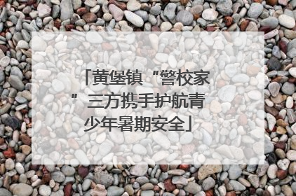 黄堡镇“警校家”三方携手护航青少年暑期安全