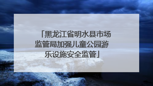 黑龙江省明水县市场监管局加强儿童公园游乐设施安全监管