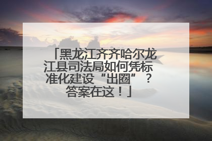 黑龙江齐齐哈尔龙江县司法局如何凭标准化建设“出圈”？答案在这！