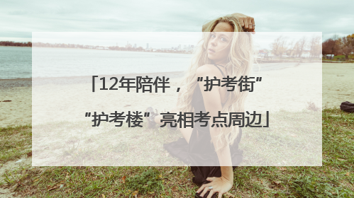12年陪伴，“护考街”“护考楼”亮相考点周边