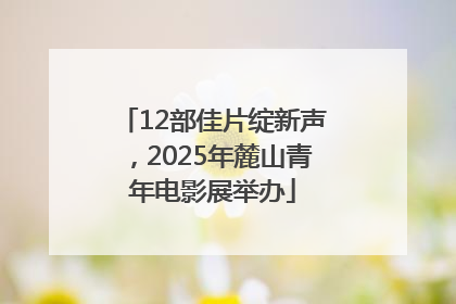 12部佳片绽新声，2025年麓山青年电影展举办