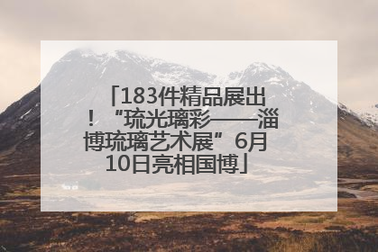 183件精品展出！“琉光璃彩——淄博琉璃艺术展”6月10日亮相国博