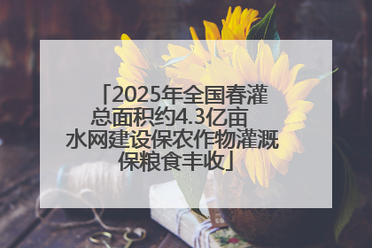 2025年全国春灌总面积约4.3亿亩 水网建设保农作物灌溉 保粮食丰收