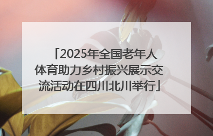 2025年全国老年人体育助力乡村振兴展示交流活动在四川北川举行