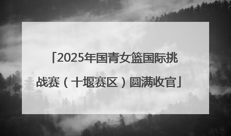 2025年国青女篮国际挑战赛（十堰赛区）圆满收官