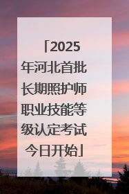 2025年河北首批长期照护师职业技能等级认定考试今日开始