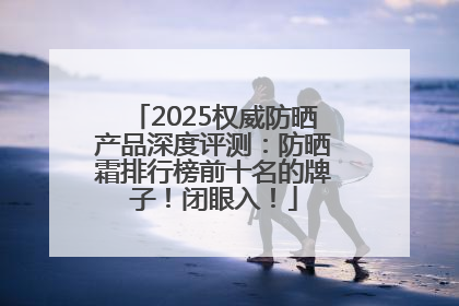 2025权威防晒产品深度评测：防晒霜排行榜前十名的牌子！闭眼入！