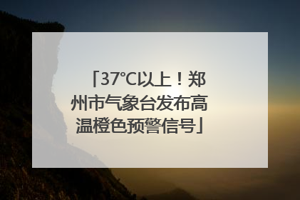 37℃以上！郑州市气象台发布高温橙色预警信号