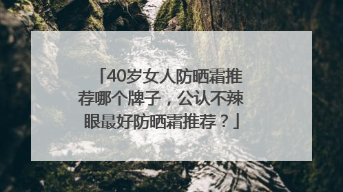 40岁女人防晒霜推荐哪个牌子，公认不辣眼最好防晒霜推荐？
