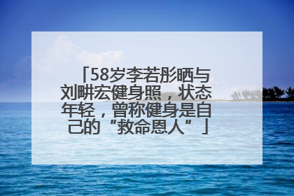 58岁李若彤晒与刘畊宏健身照，状态年轻，曾称健身是自己的“救命恩人”