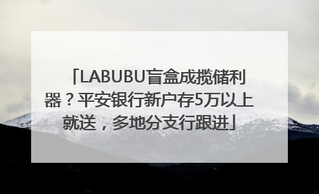 LABUBU盲盒成揽储利器？平安银行新户存5万以上就送，多地分支行跟进